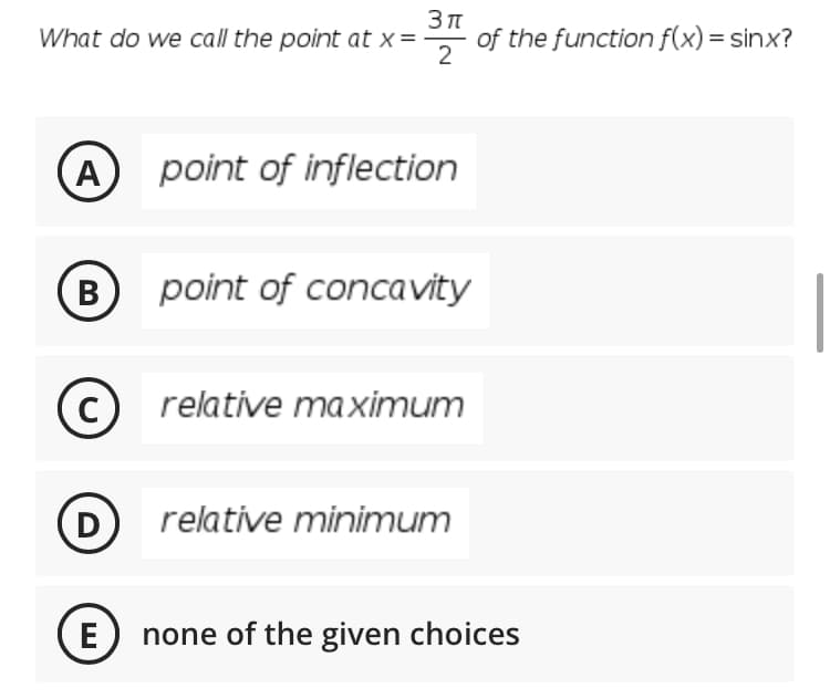 What do we call the point at x =
of the function f(x) = sinx?
2
A) point of inflection
(B)
point of concavity
C
relative maximum
D
relative minimum
E
none of the given choices
