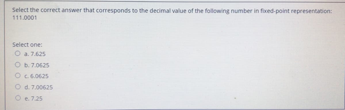Select the correct answer that corresponds to the decimal value of the following number in fixed-point representation:
111.0001
Select one:
O a. 7.625
O b. 7.0625
O c. 6.0625
d. 7.00625
O e. 7.25

