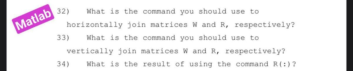 What is the command you should use to
Matlab 32)
horizontally join matrices W and R, respectively?
33)
What is the command you should use to
vertically join matrices W and R, respectively?
34)
What is the result of using the command R(:)?
