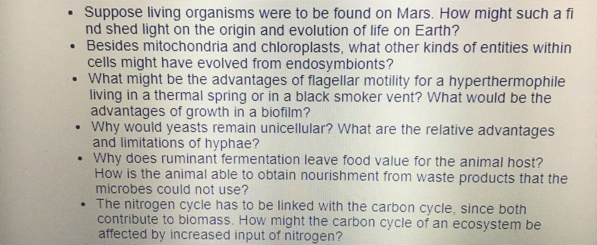 Suppose living organisms were to be found on Mars. How might such a fi
nd shed light on the origin and evolution of life on Earth?
• Besides mitochondria and chloroplasts, what other kinds of entities within
cells might have evolved from endosymbionts?
• What might be the advantages of flagellar motility for a hyperthermophile
living in a thermal spring or in a black smoker vent? What would be the
advantages of growth in a biofilm?
Why would yeasts remain unicellular? What are the relative advantages
and limitations of hyphae?
Why does ruminant fermentation leave food value for the animal host?
How is the animal able to obtain nourishment from waste products that the
microbes could not use?
The nitrogen cycle has to be linked with the carbon cycle, since both
contribute to biomass. How might the carbon cycle of an ecosystem be
affected by increased input of nitrogen?
