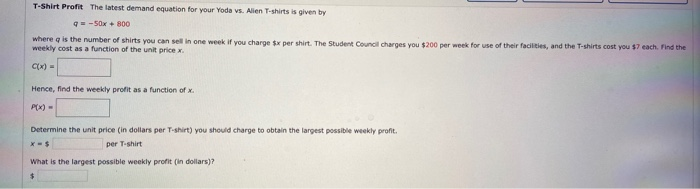 --Sox+ 800
where q is the number of shirts you can sell in one week if you charge s per shirt. The Student Councl charges you $200 per week for use of their facilities, and the T-shirts cost you $7 each. Find the
weekly cost as a function of the unit pricex.
