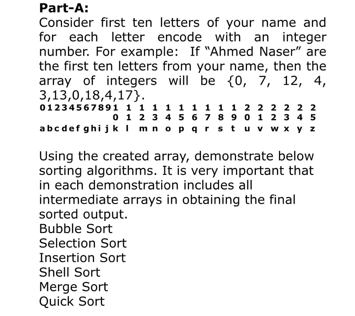 Part-A:
Consider first ten letters of your name and
for each letter
encode with
an integer
number. For example: If "Ahmed Naser" are
the first ten letters from your name, then the
array of integers will be {0, 7, 12, 4,
3,13,0,18,4,17}.
01234567891 1 1 1 1 1 1 1 1 1 2 2 2 2 2 2
0 1
2 3 4 5
6 7 8 9
1
2 3 4 5
abcdef ghijk I
t
wx у Z
m n
ра
S
u
V
Using the created array, demonstrate below
sorting algorithms. It is very important that
in each demonstration includes all
intermediate arrays in obtaining the final
sorted output.
Bubble Sort
Selection Sort
Insertion Sort
Shell Sort
Merge Sort
Quick Sort
