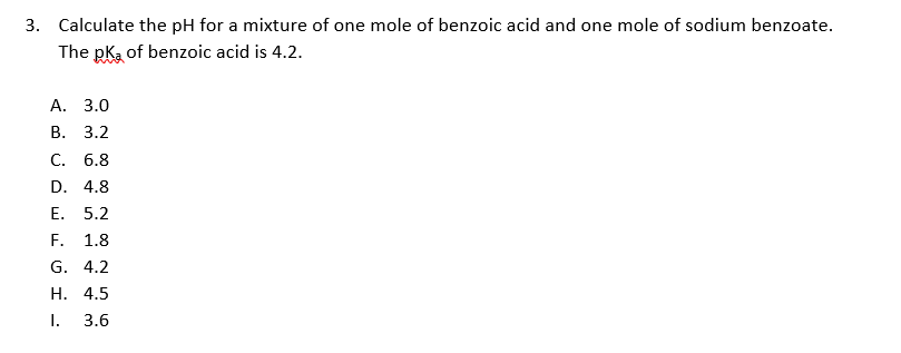 3. Calculate the pH for a mixture of one mole of benzoic acid and one mole of sodium benzoate.
The pka of benzoic acid is 4.2.
А. 3.0
В. 3.2
С. 6.8
D. 4.8
Е. 5.2
F.
1.8
G. 4.2
Н. 4.5
I.
3.6
