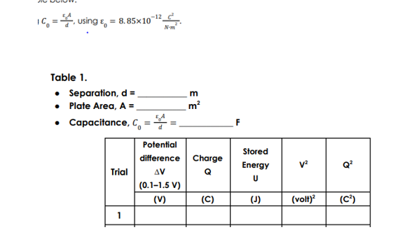 IC, =4, using e,
= 8.85x1012_ d
N-m
Table 1.
• Separation, d =
• Plate Area, A =
• Capacitance, C,
m
m?
Potential
Stored
difference
Charge
Energy
Q
Trial
AV
Q
|(0.1–1.5 V)
(V)
(C)
(J)
(volt)
(C')
1
