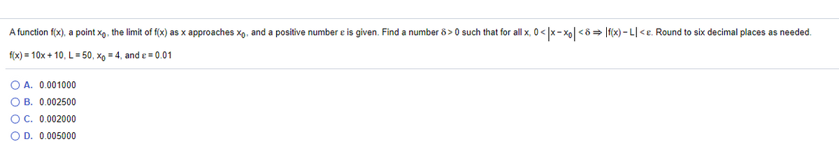 A function f(x), a point x,, the limit of f(x) as x approaches xp, and a positive number e is given. Find a number 8> 0 such that for all x, 0 < /x-xo|<8 > |f(x) – L| <e. Round to six decimal places as needed.
f(x) = 10x + 10, L= 50, xn = 4, and e = 0.01
O A. 0.001000
O B. 0.002500
O C. 0.002000
O D. 0.005000
