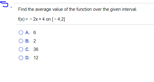 5.
Find the average value of the function over the given interval.
f(x) = - 2x +4 on [-4,2]
O A. 6
В. 2
С. 36
O D. 12
