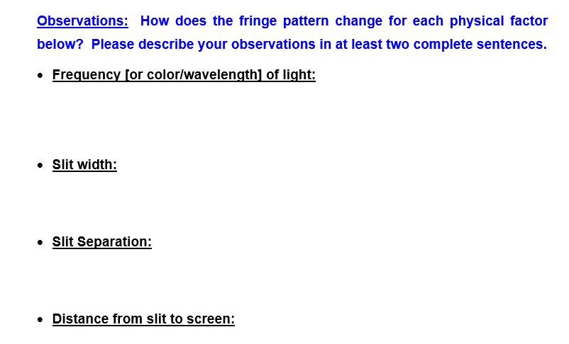 Observations: How does the fringe pattern change for each physical factor
below? Please describe your observations in at least two complete sentences.
• Frequency [or color/wavelength] of light:
• Slit width:
Slit Separation:
• Distance from slit to screen:
