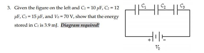 3. Given the figure on the left and C1 = 10 µF, C2 = 12
µF, Cs = 15 µF, and Vo = 70 V, show that the energy
stored in Ci is 3.9 mJ. Diagram required!
Vo
