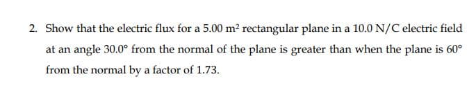 2. Show that the electric flux for a 5.00 m? rectangular plane in a 10.0 N/C electric field
at an angle 30.0° from the normal of the plane is greater than when the plane is 60°
from the normal by a factor of 1.73.
