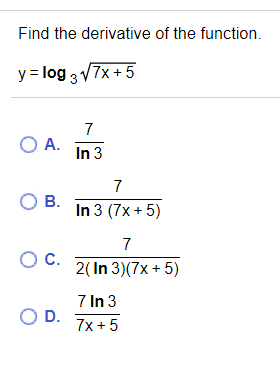 Find the derivative of the function.
y = log 3 V7x +5
7
O A.
In 3
7
OB.
In 3 (7x +5)
7
OC.
2( In 3)(7x + 5)
7 In 3
O D.
7x + 5
