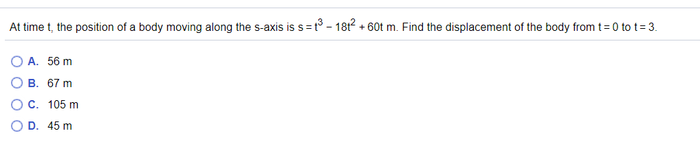 At time t, the position of a body moving along the s-axis is s=t° - 18t + 60t m. Find the displacement of the body from t=0 to t= 3.
О А. 56 m
В. 67 m
C. 105 m
O D. 45 m
O O

