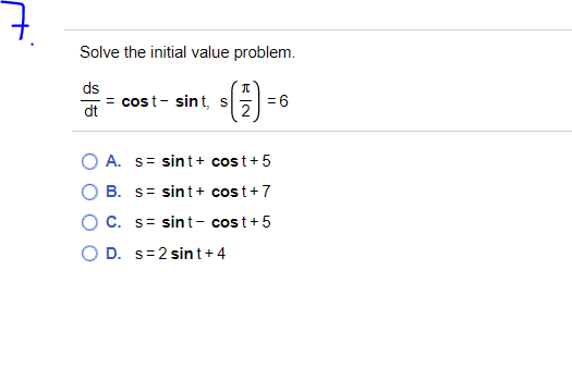 Solve the initial value problem.
(3)
ds
= cost- sint, s
= 6
dt
A. s= sint+ cost+ 5
B. s= sint+ cos t+7
C. s= sint- cost+5
O D. s=2 sint+4
