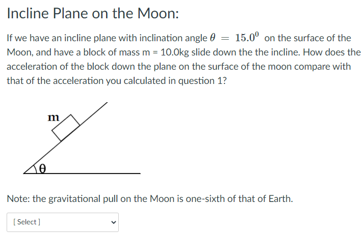 Incline Plane on the Moon:
If we have an incline plane with inclination angle 0 =
15.0° on the surface of the
Moon, and have a block of mass m = 10.0kg slide down the the incline. How does the
acceleration of the block down the plane on the surface of the moon compare with
that of the acceleration you calculated in question 1?
m
Note: the gravitational pull on the Moon is one-sixth of that of Earth.
[ Select]
