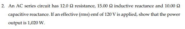 2. An AC series circuit has 12.0 Q resistance, 15.00 Q2 inductive reactance and 10.00 Q
capacitive reactance. If an effective (rms) emf of 120 V is applied, show that the power
output is 1,020 W.
