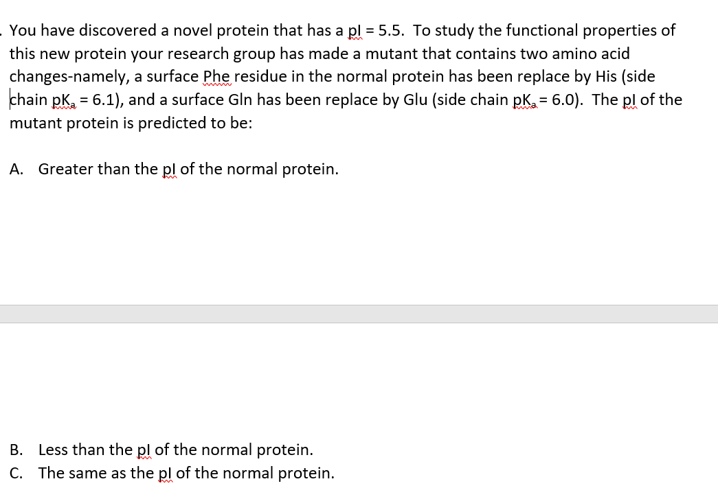 You have discovered a novel protein that has a pl = 5.5. To study the functional properties of
this new protein your research group has made a mutant that contains two amino acid
changes-namely, a surface Phe residue in the normal protein has been replace by His (side
chain pk = 6.1), and a surface Gln has been replace by Glu (side chain pk. = 6.0). The pl of the
mutant protein is predicted to be:
A. Greater than the pl of the normal protein.
B. Less than the pl of the normal protein.
C. The same as the pl of the normal protein.
