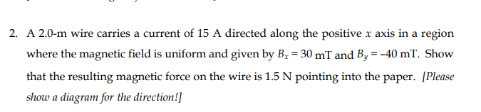 2. A 2.0-m wire carries a current of 15 A directed along the positive x axis in a region
where the magnetic field is uniform and given by B; = 30 mT and By = -40 mT. Show
that the resulting magnetic force on the wire is 1.5 N pointing into the paper. [Please
show a diagram for the direction!]

