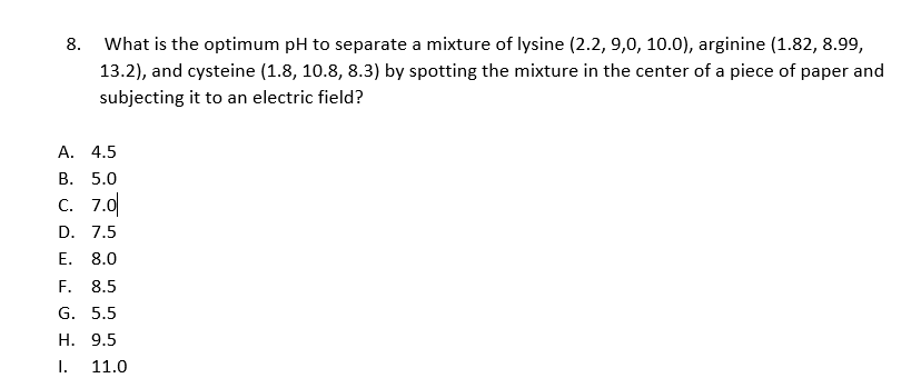 8. What is the optimum pH to separate a mixture of lysine (2.2, 9,0, 10.0), arginine (1.82, 8.99,
13.2), and cysteine (1.8, 10.8, 8.3) by spotting the mixture in the center of a piece of paper and
subjecting it to an electric field?
А. 4.5
В. 5.0
С. 7.0
D. 7.5
Е. 8.0
F.
8.5
G. 5.5
H. 9.5
I.
11.0
