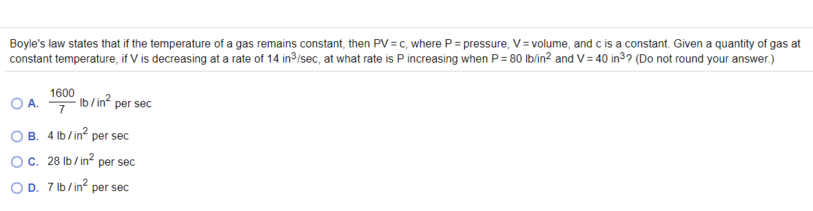 Boyle's law states that if the temperature of a gas remains constant, then PV= c, where P = pressure, V= volume, and c is a constant. Given a quantity of gas at
constant temperature, if V is decreasing at a rate of 14 in3/sec, at what rate is P increasing when P = 80 lb/in2 and V= 40 in3? (Do not round your answer.)
1600
O A.
7
Ib /in?
per sec
O B. 4 lb/ in² per sec
Ос. 28 1b/in?
per sec
O D. 7 Ib/in² per sec
