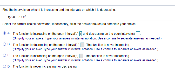 Find the intervals on which f is increasing and the intervals on which it is decreasing.
f(x) = - 2+x2
Select the correct choice below and, if necessary, fill in the answer box(es) to complete your choice.
A. The function is increasing on the open interval(s) ( and decreasing on the open interval(s)
(Simplify your answers. Type your answers in interval notation. Use a comma to separate answers as needed.)
B. The function is decreasing on the open interval(s)
The function is never increasing.
(Simplify your answer. Type your answer in interval notation. Use a comma to separate answers as needed.)
OC. The function is increasing on the open interval(s)
The function is never decreasing.
(Simplify your answer. Type your answer in interval notation. Use a comma to separate answers as needed.)
O D. The function is never increasing nor decreasing.
