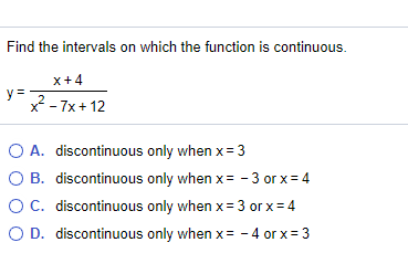 Find the intervals on which the function is continuous.
x+4
y=2-7x+ 12
O A. discontinuous only when x= 3
O B. discontinuous only when x= - 3 or x= 4
OC. discontinuous only when x= 3 or x= 4
O D. discontinuous only when x= - 4 or x= 3
