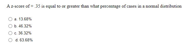 A z-score of + .35 is equal to or greater than what percentage of cases in a normal distribution
a. 13.68%
b. 46.32%
c. 36.32%
d. 63.68%
