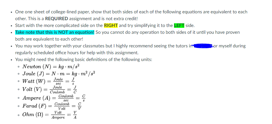 • One one sheet of college-lined paper, show that both sides of each of the following equations are equivalent to each
other. This is a REQUIRED assignment and is not extra credit!
• Start with the more complicated side on the RIGHT and try simplifying it to the LEFT side.
• Take note that this is NOT an equation! So you cannot do any operation to both sides of it until you have proven
both are equivalent to each other!
• You may work together with your classmates but I highly recommend seeing the tutors im
or myself during
regularly scheduled office hours for help with this assignment.
• You might need the following basic definitions of the following units:
• Newton (N) = kg · m/s²
• Joule (J) = N ·m = kg · m² /s?
Watt (W) =
Joule
J
sec
Joule
J
• Volt (V) =
• Ampere (A)
• Farad (F)
• Ohm (N) =
%3D
C'oulomb
Coulomb
sec
Coulomb
Volt
Volt
V
Апрете
A
||
