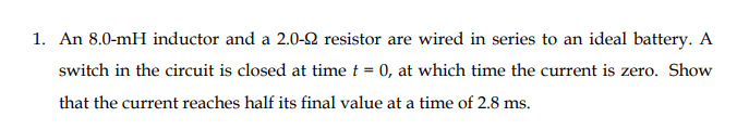 1. An 8.0-mH inductor and a 2.0-Q resistor are wired in series to an ideal battery. A
switch in the circuit is closed at time t = 0, at which time the current is zero. Show
that the current reaches half its final value at a time of 2.8 ms.
