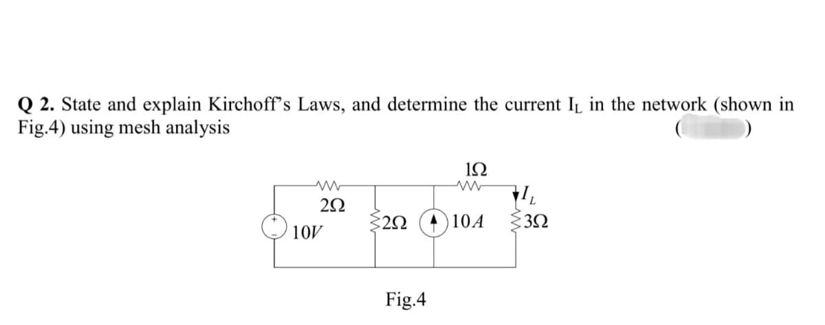 Q 2. State and explain Kirchoff's Laws, and determine the current IL in the network (shown in
Fig.4) using mesh analysis
1Ω
A) 10A
10V
Fig.4
