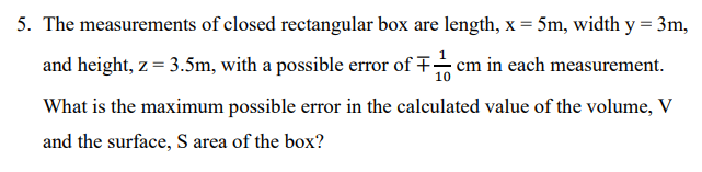 5. The measurements of closed rectangular box are length, x = 5m, width y = 3m,
and height, z = 3.5m, with a possible error of + cm in each measurement.
What is the maximum possible error in the calculated value of the volume, V
and the surface, S area of the box?
