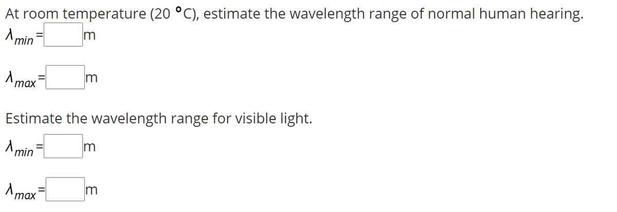 At room temperature (20 °C), estimate the wavelength range of normal human hearing.
A min
m
Amax
Estimate the wavelength range for visible light.
A min
таx

