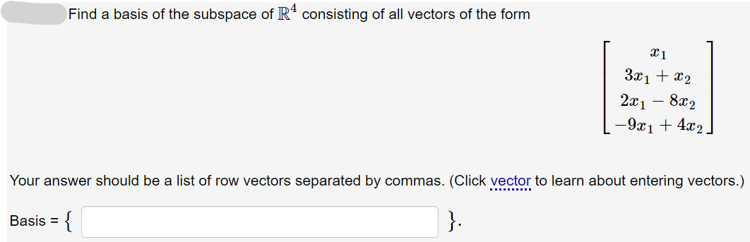 Find a basis of the subspace of R* consisting of all vectors of the form
3x1 + x2
- 8x2
-9x1 + 4x2
2x1
Your answer should be a list of row vectors separated by commas. (Click vector to learn about entering vectors.)
}.
Basis = {
%3D
