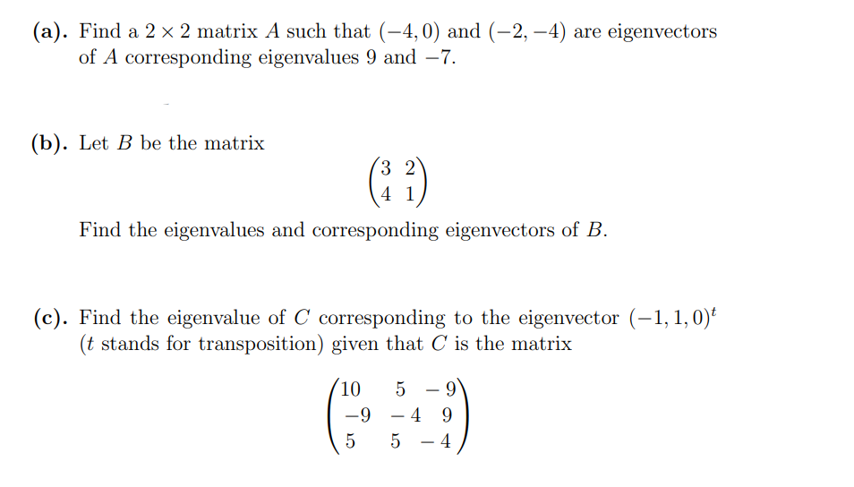 (a). Find a 2 × 2 matrix A such that (-4,0) and (-2, –4) are eigenvectors
of A corresponding eigenvalues 9 and –7.
-
(b). Let B be the matrix
( )
3 2
4 1
Find the eigenvalues and corresponding eigenvectors of B.
(c). Find the eigenvalue of C corresponding to the eigenvector (–1, 1,0)*
(t stands for transposition) given that C is the matrix
10
5
-
-9 - 4 9
5
5
4
-
