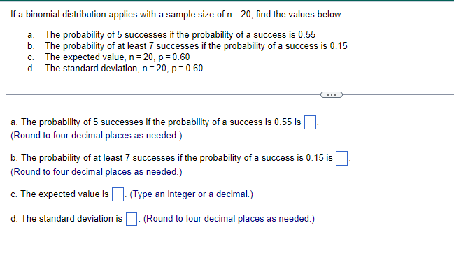 If a binomial distribution applies with a sample size of n= 20, find the values below.
a. The probability of 5 successes if the probability of a success is 0.55
b. The probability of at least 7 successes if the probability of a success is 0.15
c. The expected value, n=
d.
20, p = 0.60
The standard deviation, n = 20, p= 0.60
a. The probability of 5 successes if the probability of a success is 0.55 is
(Round to four decimal places as needed.)
b. The probability of at least 7 successes if the probability of a success is 0.15 is
(Round to four decimal places as needed.)
c. The expected value is
(Type an integer or a decimal.)
d. The standard deviation is. (Round to four decimal places as needed.)
