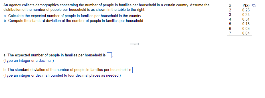An agency collects demographics concerning the number of people in families per household in a certain country. Assume the
distribution of the number of people per household is as shown in the table to the right.
P(x) O
0.25
3
0.24
a. Calculate the expected number of people in families per household in the country.
b. Compute the standard deviation of the number of people in families per household.
4
0.31
5
0.13
0.03
7
0.04
a. The expected number of people in families per household is
(Type an integer or a decimal.)
b. The standard deviation of the number of people in families per household is
(Type an integer or decimal rounded to four decimal places as needed.)
