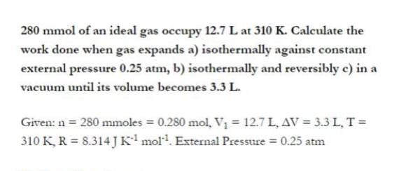 280 mmol of an ideal gas occupy 12.7 L at 310 K. Calculate the
work done when gas expands a) isothermally against constant
external pressure 0.25 atm, b) isothermally and reversibly c) in a
vacuum until its volume becomes 3.3 L.
Given: n = 280 mmoles = 0.280 mol, V, = 12.7 L, AV = 3.3 L, T =
310 K, R = 8.314 JK mol. External Pressure = 0.25 atm
