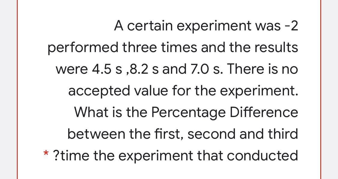A certain experiment was -2
performed three times and the results
were 4.5 s ,8.2 s and 7.0 s. There is no
accepted value for the experiment.
What is the Percentage Difference
between the first, second and third
* ?time the
experiment that conducted

