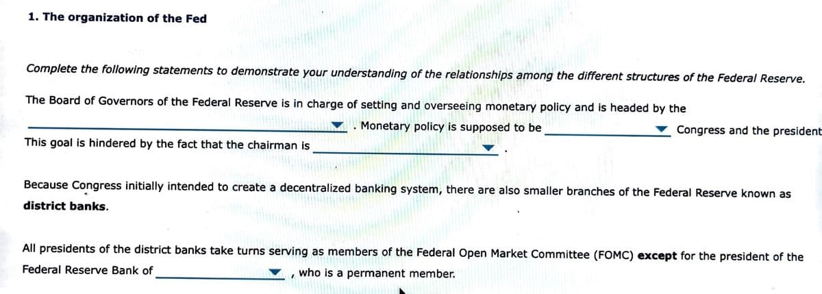 1. The organization of the Fed
Complete the following statements to demonstrate your understanding of the relationships among the different structures of the Federal Reserve.
The Board of Governors of the Federal Reserve is in charge of setting and seeing monetary policy and is headed by the
This goal is hindered by the fact that the chairman is
WOORS
Monetary policy is supposed to be
201
Congress and the president
Because Congress initially intended to create a decentralized banking system, there are also smaller branches of the Federal Reserve known as
district banks.
All presidents of the district banks take turns serving as members of the Federal Open Market Committee (FOMC) except for the president of the
Federal Reserve Bank of
who is a permanent member.
1
L
102