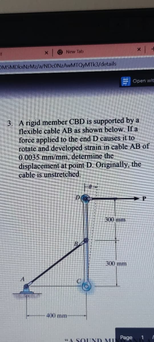 New Tab
OM5MDkxNzMz/a/NDCONZAWMTQYMTK3/details
Open wit
3. A rigid member CBD is supported by a
flexible cable AB as shown below. If a
force applied to the end D causes it to
rotate and developed strain in cable AB of
0.0035 mm/mm, determine the
displacement at point D. Originally, the
cable is unstretched:
300 mm
300 mm
A
400 mm
A SOUND MI
Page
