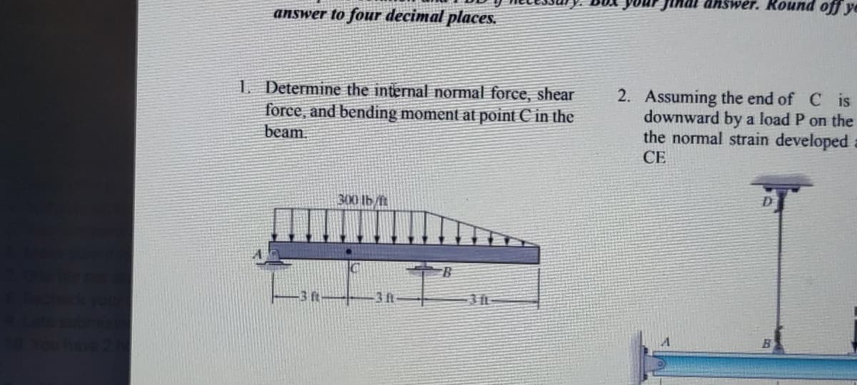 answer. Round off ye
answer to four decimal places.
1. Determine the internal normal force, shear
force, and bending moment at point C in the
beam.
2. Assuming the end of C is
downward by a load P on the
the normal strain developed
СЕ
300 lb/ft
