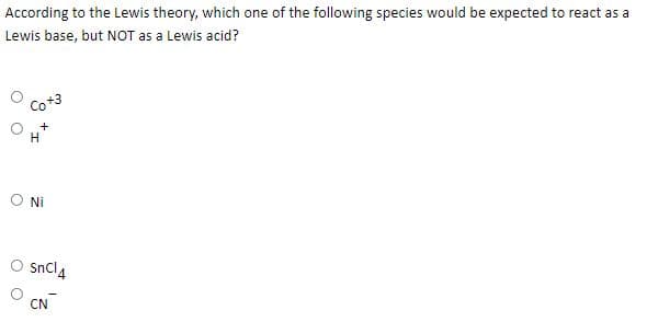 According to the Lewis theory, which one of the following species would be expected to react as a
Lewis base, but NOT as a Lewis acid?
Co+3
ONi
Sncl4
CN
