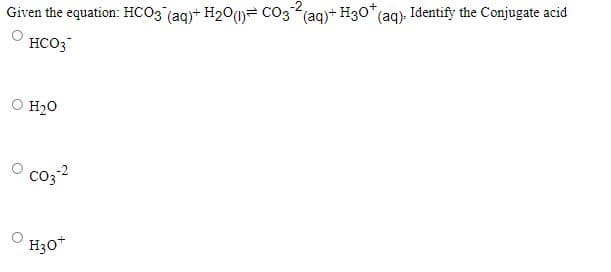 Given the equation: HCO3 (ag)+ H20(1)= CO3(ag)+ H30* (ag). Identify the Conjugate acid
HCO3
O H2O
O co3?
H30*
