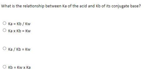 What is the relationship between Ka of the acid and Kb of its conjugate base?
Ka = Kb / Kw
O Ka x Kb = Kw
O Ka / Kb = Kw
O Kb = Kw x Ka
