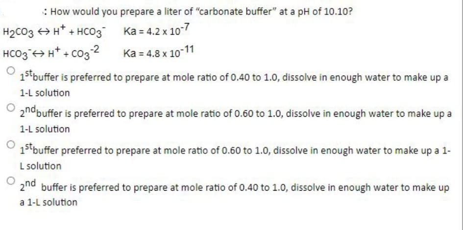 : How would you prepare a liter of "carbonate buffer" at a pH of 10.10?
H2CO3 > H* + HCO3
Ka = 4.2 x 10
HCO3 +> H* + co3 2
Ka = 4.8 x 10-11
13 buffer is preferred to prepare at mole ratio of 0.40 to 1.0, dissolve in enough water to make up a
1-L solution
2nobuffer is preferred to prepare at mole ratio of 0.60 to 1.0, dissolve in enough water to make up a
1-L solution
13 buffer preferred to prepare at mole ratio of 0.60 to 1.0, dissolve in enough water to make up a 1-
L solution
2nd buffer is preferred to prepare at mole ratio of 0.40 to 1.0, dissolve in enough water to make up
a 1-L solution
