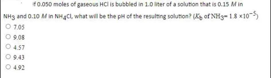 If 0.050 moles of gaseous HCl is bubbled in 1.0 liter of a solution that is 0.15 M in
NH3 and 0.10 M in NH4CI, what will be the pH of the resulting solution? (K, of NH3= 1.8 x10)
O 7.05
O 9.08
O 4.57
O 9.43
O 4.92
