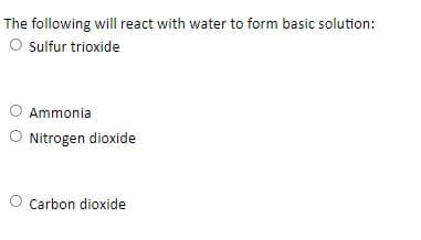 The following will react with water to form basic solution:
O sulfur trioxide
Ammonia
O Nitrogen dioxide
O Carbon dioxide

