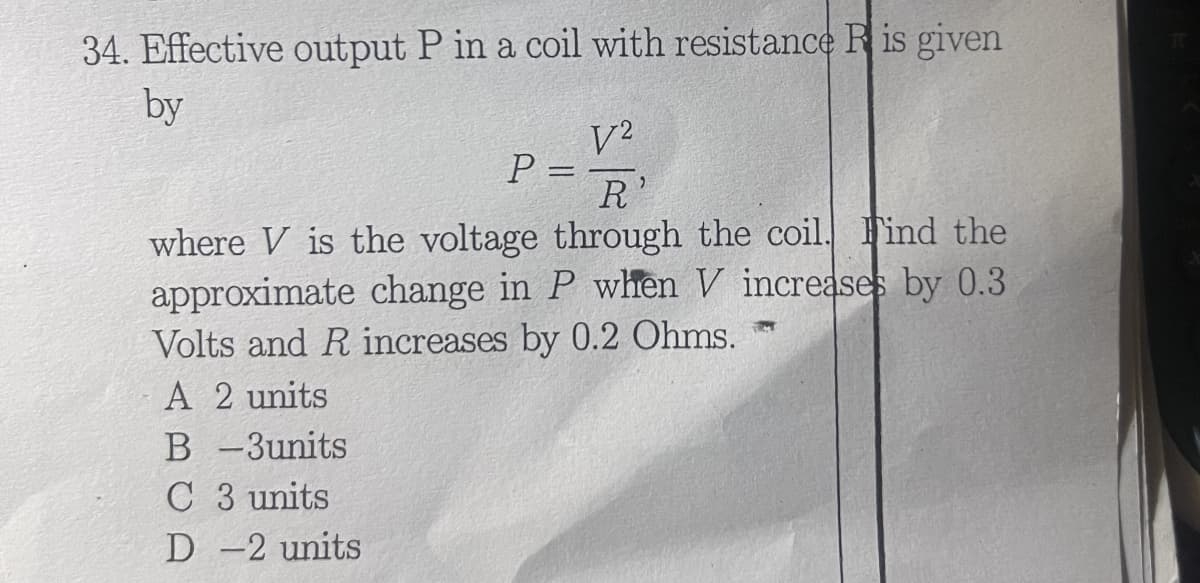 34. Effective output P in a coil with resistance R is given
by
V2
P =
R
where V is the voltage through the coil. Find the
approximate change in P when V increases by 0.3
Volts and R increases by 0.2 Ohms.
A 2 units
B-3units
C 3 units
D -2 units