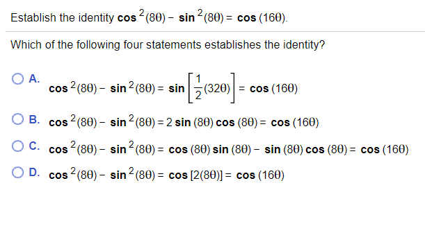 Establish the identity cos2 (80) – sin 2(80) = cos (160).
Which of the following four statements establishes the identity?
A.
cos ?(80) - sin?(80) = sin
= cos (160)
O B. cos 2(80) - sin2 (80) = 2 sin (80) cos (80) = cos (160)
O C. cos 2(80) - sin2(80) = cos (80) sin (80) – sin (80) cos (80) = cos (160)
O D. cos ?(80) - sin2 (80) = cos [2(80)] = cos (160)

