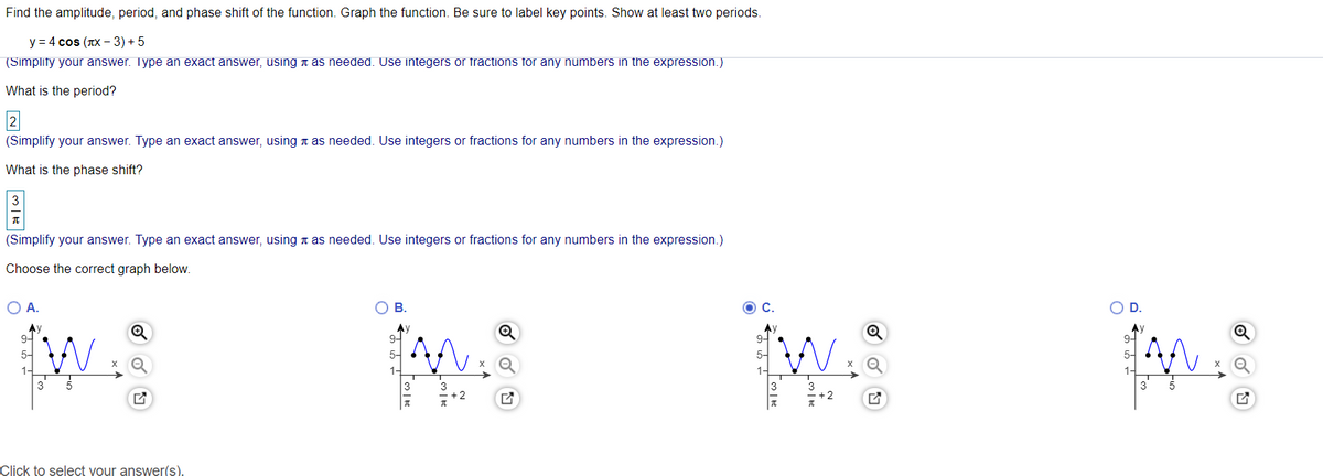 Find the amplitude, period, and phase shift of the function. Graph the function. Be sure to label key points. Show at least two periods.
у 3D4 cos (лх - 3) + 5
(Simplity your answer. Type an exact answer, using t as needed. Use integers or fractions for any numbers in the expression.)
What is the period?
(Simplify your answer. Type an exact answer, using n as needed. Use integers or fractions for any numbers in the expression.)
What is the phase shift?
(Simplify your answer. Type an exact answer, using n as needed. Use integers or fractions for any numbers in the expression.)
Choose the correct graph below.
O A.
В.
OD.
9-
9-
9-
9-
5-
5-
1-
3' 5
3
Click to select your answer().
