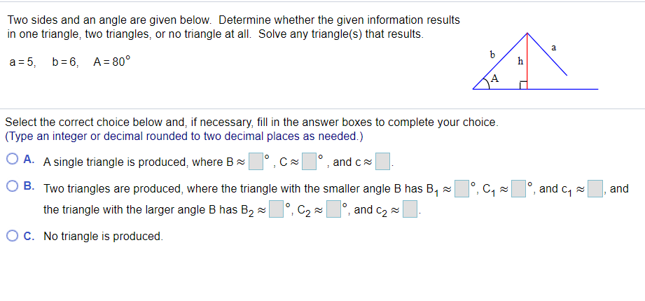Two sides and an angle are given below. Determine whether the given information results
in one triangle, two triangles, or no triangle at all. Solve any triangle(s) that results.
a
a = 5, b= 6, A = 80°
h
Select the correct choice below and, if necessary, fill in the answer boxes to complete your choice.
(Type an integer or decimal rounded to two decimal places as needed.)
O A. A single triangle is produced, where B
and c
B. Two triangles are produced, where the triangle with the smaller angle B has B, x
°, C,
and c, 2
and
the triangle with the larger angle B has B2 =
C2
and c2 =
OC. No triangle is produced.
9.

