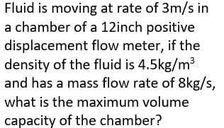 Fluid is moving at rate of 3m/s in
a chamber of a 12inch positive
displacement flow meter, if the
density of the fluid is 4.5kg/m³
and has a mass flow rate of 8kg/s,
what is the maximum volume
capacity of the chamber?